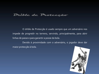 O drible de Protecção é usado sempre que um adversário nos impede de progredir no terreno, servindo, principalmente, para abrir linhas de passe e para garantir a posse da bola. Devido à proximidade com o adversário, o jogador deve dar maior protecção à bola. 