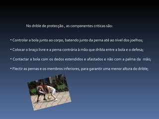 No drible de protecção , as componentes criticas são: Controlar a bola junto ao corpo, batendo junto da perna até ao nível dos joelhos; Colocar o braço livre e a perna contrária à mão que dribla entre a bola e o defesa; Contactar a bola com os dedos estendidos e afastados e não com a palma da  mão; Flectir as pernas e os membros inferiores, para garantir uma menor altura do drible; 