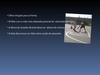 Olhar dirigido para a frente; Driblar com a mão mais afastada possível do  adversário/defesa; A altura do ressalto da bola deve ser  abaixo da cintura; A bola deve tocar no chão entre os pés do atacante. 
