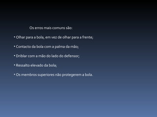 Os erros mais comuns são: Olhar para a bola, em vez de olhar para a frente; Contacto da bola com a palma da mão; Driblar com a mão do lado do defensor; Ressalto elevado da bola; Os membros superiores não protegerem a bola. 