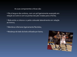As suas componentes críticas são: Pés à largura dos ombros, com um pé ligeiramente avançado em relação ao outro e com as pontas dos pés viradas para a frente; Bola entre a cintura e o peito colocada lateralmente em relação ao tronco; Membros inferiores ligeiramente flectidos; Mudança do lado da bola utilizada por baixo; 
