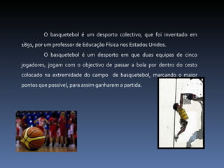 O basquetebol é um desporto colectivo, que foi inventado em 1891, por um professor de Educação Física nos Estados Unidos. O basquetebol é um desporto em que duas equipas de cinco jogadores, jogam com o objectivo de passar a bola por dentro do cesto colocado na extremidade do campo  de basquetebol, marcando o maior pontos que possível, para assim ganharem a partida. 
