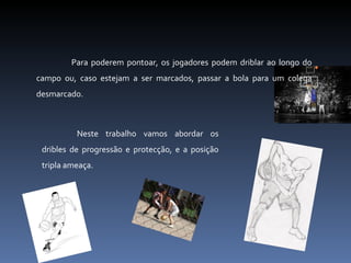Para poderem pontoar, os jogadores podem driblar ao longo do campo ou, caso estejam a ser marcados, passar a bola para um colega desmarcado. Neste trabalho vamos abordar os dribles de progressão e protecção, e a posição tripla ameaça. 