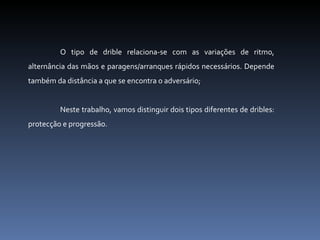 O tipo de drible relaciona-se com as variações de ritmo, alternância das mãos e paragens/arranques rápidos necessários. Depende também da distância a que se encontra o adversário; Neste trabalho, vamos distinguir dois tipos diferentes de dribles: protecção e progressão. 