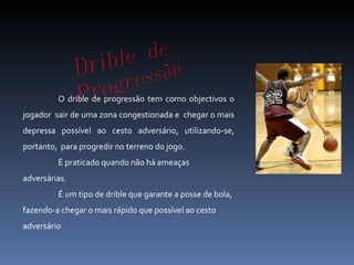 O drible de progressão tem como objectivos o jogador  sair de uma zona congestionada e  chegar o mais depressa possível ao cesto adversário, utilizando-se, portanto,  para progredir no terreno do jogo. É praticado quando não há ameaças adversárias. É um tipo de drible que garante a posse de bola, fazendo-a chegar o mais rápido que possível ao cesto adversário  