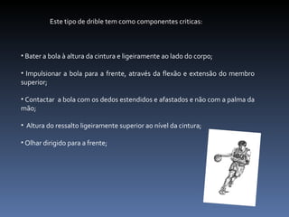 Este tipo de drible tem como componentes criticas:  Bater a bola à altura da cintura e ligeiramente ao lado do corpo; Impulsionar a bola para a frente, através da flexão e extensão do membro superior; Contactar  a bola com os dedos estendidos e afastados e não com a palma da mão; Altura do ressalto ligeiramente superior ao nível da cintura; Olhar dirigido para a frente; 