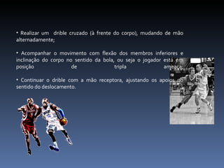 Realizar um  drible cruzado (à frente do corpo), mudando de mão alternadamente; Acompanhar o movimento com flexão dos membros inferiores e inclinação do corpo no sentido da bola, ou seja o jogador está em posição de tripla ameaça; Continuar o drible com a mão receptora, ajustando os apoios no sentido do deslocamento. 