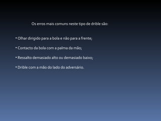 Os erros mais comuns neste tipo de drible são: Olhar dirigido para a bola e não para a frente; Contacto da bola com a palma da mão; Ressalto demasiado alto ou demasiado baixo; Drible com a mão do lado do adversário. 