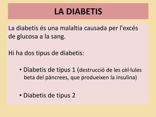 LA DIABETIS
La diabetis és una malaltia causada per l'excés
de glucosa a la sang.
Hi ha dos tipus de diabetis:
▪ Diabetis de tipus 1 (destrucció de les cèl·lules
beta del pàncrees, que produeixen la insulina)
▪ Diabetis de tipus 2
 