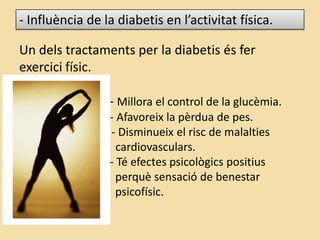 - Influència de la diabetis en l’activitat física.
Un dels tractaments per la diabetis és fer
exercici físic.
- Millora el control de la glucèmia.
- Afavoreix la pèrdua de pes.
- Disminueix el risc de malalties
cardiovasculars.
- Té efectes psicològics positius
perquè sensació de benestar
psicofísic.
 