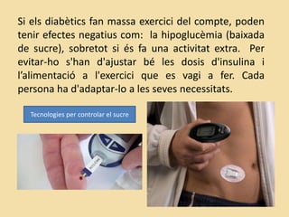 Si els diabètics fan massa exercici del compte, poden
tenir efectes negatius com: la hipoglucèmia (baixada
de sucre), sobretot si és fa una activitat extra. Per
evitar-ho s'han d'ajustar bé les dosis d'insulina i
l’alimentació a l'exercici que es vagi a fer. Cada
persona ha d'adaptar-lo a les seves necessitats.
Tecnologies per controlar el sucre
 