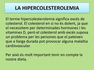 LA HIPERCOLESTEROLEMIA
El terme hipercolesterolemia significa excés de
colesterol. El colesterol en si no és dolent, ja que
el necessitem per determinades hormones i les
vitamines D, però el colesterol amb excés suposa
un problema per les persones que el pateixen
que a llarga durada pot provocar alguna malaltia
cardiovascular.
Per això és molt important tenir en compte la
nostre dieta.
 
