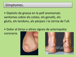 -Símptomes.
• Dipòsits de grassa en la pell anomenats
xantomes sobre els colzes, els genolls, els
glutis, els tendons, als pàrpars i la còrnia de l’ull.
• Dolor al tòrax o altres signes de arteriopatia
coronaria.
 
