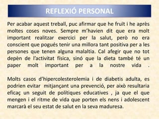 REFLEXIÓ PERSONAL
Per acabar aquest treball, puc afirmar que he fruït i he après
moltes coses noves. Sempre m’havien dit que era molt
important realitzar exercici per la salut, però no era
conscient que pogués tenir una millora tant positiva per a les
persones que tenen alguna malaltia. Cal afegir que no tot
depèn de l’activitat física, sinó que la dieta també té un
paper molt important per a la nostre vida .
Molts casos d’hipercolesterolemia i de diabetis adulta, es
podrien evitar mitjançant una prevenció, per això resultaria
eficaç un seguit de polítiques educatives , ja que el que
mengen i el ritme de vida que porten els nens i adolescent
marcarà el seu estat de salut en la seva maduresa.
 