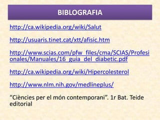 BIBLOGRAFIA
http://ca.wikipedia.org/wiki/Salut
http://usuaris.tinet.cat/xtt/afisic.htm
http://www.scias.com/pfw_files/cma/SCIAS/Profesi
onales/Manuales/16_guia_del_diabetic.pdf
http://ca.wikipedia.org/wiki/Hipercolesterol
http://www.nlm.nih.gov/medlineplus/
“Ciències per el món contemporani”. 1r Bat. Teide
editorial
 