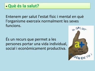 • Què és la salut?
Entenem per salut l'estat físic i mental en què
l'organisme exerceix normalment les seves
funcions.
És un recurs que permet a les
persones portar una vida individual,
social i econòmicament productiva.
 