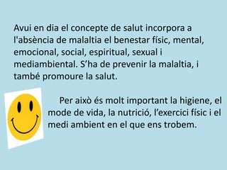 Avui en dia el concepte de salut incorpora a
l'absència de malaltia el benestar físic, mental,
emocional, social, espiritual, sexual i
mediambiental. S’ha de prevenir la malaltia, i
també promoure la salut.
Per això és molt important la higiene, el
mode de vida, la nutrició, l’exercici físic i el
medi ambient en el que ens trobem.
 