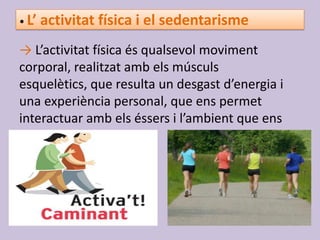 • L’ activitat física i el sedentarisme
→ L’activitat física és qualsevol moviment
corporal, realitzat amb els músculs
esquelètics, que resulta un desgast d’energia i
una experiència personal, que ens permet
interactuar amb els éssers i l’ambient que ens
rodeja.
 