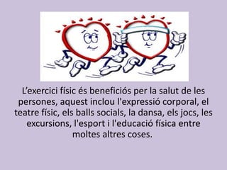 L’exercici físic és beneficiós per la salut de les
persones, aquest inclou l'expressió corporal, el
teatre físic, els balls socials, la dansa, els jocs, les
excursions, l'esport i l'educació física entre
moltes altres coses.
 