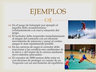 EJEMPLOS


 En el juego de balompié por ejemplo el
jugador debe acondicionarse
constantemente a la nueva situación del
juego.
 El luchador debe responder inmediatamente
al ataque del contrario con un eficiente
movimiento de retroceso y pasar al contraataque lo más rápidamente posible.
 En las carreras de esquí el corredor debe
reaccionar a las condicio-nes cambiantes de
la nieve y del tramo de la carrera mediante
movi-mientos adecuados.
 El corredor de 5000 metros debe estar en
con-diciones de proteger su cuerpo de un
Tropezón con un movimiento de equilibrio.

 