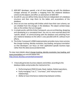 2. ADO.NET developer spends a lot of time keeping up with the database
changes whereas EF provides a mapping from the relational database
schema to the objects and offers an abstraction of ADO.NET.
3. So with EF, you can define Entity classes that are independent of a database
structure and then map them to the tables and associations of the
database.
4. Since we are now working with Entities which have their own schema, we
are shielded from the changes in the database. The object context keeps
tabs on the entities that are changed.
5. In simple words, with the Entity Framework, you are architecting, designing
and developing at a conceptual level. You are no more worried about the
‘specific details’ of communicating with the database and switching from
one relational database to the other is also possible with EF, without much
efforts.
6. The Entity Framework’sORMimplementation provides many more services
like change tracking, identity resolution, lazy loading, and query translation
so that developers can focus on their application-specific business logic
rather than the data access fundamentals.
To view more details about change tracking, identity resolution, lazy loading, and
query translation just visit the below link:
http://www.develop.com/entityframework4
7. Itbasically generates business objects and entities according to the
database tables and provides the mechanismfor:
 Performing basic CRUD (Create, Read, Update, Delete) operations.
 Easily managing "1 to 1", "1 to many", and "many to many"
relationships.
 Ability to haveinheritance relationships between entities.
 