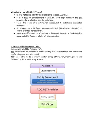 What is the role of ADO.NET now?
 EF was not released with the intension to replace ADO.NET.
 It is in fact an enhancement to ADO.NET and helps eliminate the gap
between the application and the database.
 Behind the scene, EF uses ADO.NET classes, but the details are abstracted
from you.
 EF provides a shift from Database-oriented (DataReader, DataSet) to
Model-oriented development.
 So instead of focusing on a Database, a developer focuses on the Entity that
represents the Business Model of the application.
Is EF an alternative to ADO.NET?
the answer would be "yes and no".
Yes because the developer will not be writing ADO.NET methods and classes for
performing data operations and
NO because this model is actually written on top of ADO.NET, meaning under this
framework, we are still using ADO.NET.
 