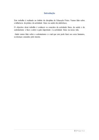 2 | P á g i n a 
Introdução 
Este trabalho é realizado no âmbito da disciplina de Educação Física. Vamos falar sobre 
a influência da prática da actividade física na saúde dos indivíduos. 
O objectivo deste trabalho é conhecer os conceitos da actividade física, da saúde e do 
sedentarismo e ficar a saber o quão importante é a actividade física na nossa vida. 
Ainda vamos falar sobre o sedentarismo e o mal que este pode fazer aos seres humanos, 
as doenças causadas pelo mesmo. 
 
