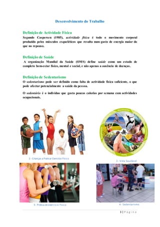 3 | P á g i n a 
Desenvolvimento do Trabalho 
Definição de Actividade Física 
Segundo Caspersen (1985), actividade física é todo o movimento corporal 
produzido pelos músculos esqueléticos que resulta num gasto de energia maior do 
que no repouso. 
Definição de Saúde 
A organização Mundial da Saúde (OMS) define saúde como um estado de 
completo bem-estar físico, mental e social, e não apenas a ausência de doenças. 
Definição de Sedentarismo 
O sedentarismo pode ser definido como falta de actividade física suficiente, o que 
pode afectar potencialmente a saúde da pessoa. 
O sedentário é o indivíduo que gasta poucas calorias por semana com actividades 
ocupacionais. 
1- Crianças a Praticar Exercício Físico 
2- Vida Saudável 
3- Prática de exerc íc io f ísico 4- Sedentarismo 
 