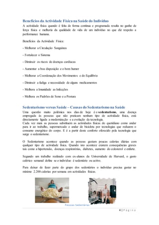 Benefícios da Actividade Física na Saúde do Indivíduo 
A actividade física quando é feita de forma continua e programada resulta no ganho de 
força física e melhoria da qualidade de vida de um indivíduo no que diz respeito a 
performance humana. 
4 | P á g i n a 
Benefícios da Actividade Física: 
- Melhorar a Circulação Sanguínea 
- Fortalecer o Sistema 
- Diminuir os riscos de doenças cardíacas 
- Aumentar a boa disposição e o bom humor 
- Melhorar a Coordenação dos Movimentos e do Equilíbrio 
- Diminuir a fadiga e necessidade de alguns medicamentos 
- Melhora a Imunidade as Infecções 
- Melhora os Padrões de Sono e a Postura 
Sedentarismo versus Saúde – Causas do Sedentarismo na Saúde 
Uma questão muito polémica nos dias de hoje é o sedentarismo, uma doença 
empregada às pessoas que não praticam nenhum tipo de actividade física, está 
directamente ligada a modernização e a evolução da tecnologia. 
Cada vez mais as pessoas substituem as actividades físicas do quotidiano como andar 
para ir ao trabalho, supermercado e andar de bicicleta por tecnologias que reduzem o 
consumo energético do corpo. E é a partir deste conforto oferecido pela tecnologia que 
surge o sedentarismo. 
O Sedentarismo acontece quando as pessoas gastam poucas calorias diárias com 
qualquer tipo de actividade física. Quando isto acontece existem consequências graves 
tais como a hipertensão, doenças respiratórias, diabetes, aumento do colesterol e enfarte. 
Segundo um trabalho realizado com ex-alunos da Universidade de Harvard, o gasto 
calórico semanal define se o indivíduo é sedentário ou activo. 
Para deixar de fazer parte do grupo dos sedentários o indivíduo precisa gastar no 
mínimo 2.200 calorias por semana em actividades físicas. 
Pessoas Sedentárias 
 