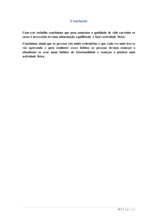 6 | P á g i n a 
Conclusão 
Com este trabalho concluímos que para aumentar a qualidade de vida em todos os 
casos é necessário ter uma alimentação equilibrada e fazer actividade física. 
Concluímos ainda que as pessoas são muito sedentárias e que cada vez mais isso se 
vai agravando e para combater esses hábitos as pessoas deviam começar a 
abandonar os seus maus hábitos de irracionalidade e começar a praticar mais 
actividade física. 
 