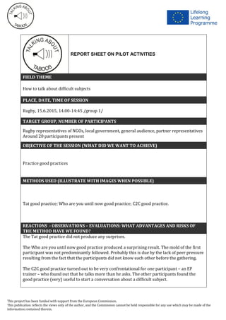 This project has been funded with support from the European Commission.
This publication reflects the views only of the author, and the Commission cannot be held responsible for any use which may be made of the
information contained therein.
REPORT SHEET ON PILOT ACTIVITIES
FIELD THEME
How to talk about difficult subjects
PLACE, DATE, TIME OF SESSION
Rugby, 15.6.2015, 14.00-14:45 /group 1/
TARGET GROUP, NUMBER OF PARTICIPANTS
Rugby representatives of NGOs, local government, general audience, partner representatives
Around 20 participants present
OBJECTIVE OF THE SESSION (WHAT DID WE WANT TO ACHIEVE)
Practice good practices
METHODS USED (ILLUSTRATE WITH IMAGES WHEN POSSIBLE)
Tat good practice; Who are you until now good practice; C2C good practice.
REACTIONS - OBSERVATIONS – EVALUATIONS: WHAT ADVANTAGES AND RISKS OF
THE METHOD HAVE WE FOUND?
The Tat good practice did not produce any surprises.
The Who are you until now good practice produced a surprising result. The mold of the first
participant was not predominantly followed. Probably this is due by the lack of peer pressure
resulting from the fact that the participants did not know each other before the gathering.
The C2C good practice turned out to be very confrontational for one participant – an EF
trainer – who found out that he talks more than he asks. The other participants found the
good practice (very) useful to start a conversation about a difficult subject.
 