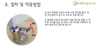에너지팜
A. 설치 및 작동방법
1. 먼저 태양열 오븐의 바퀴 고정 장치를 풀고, 태
양 직사광선이 잘 드는 곳으로 이동 합니다.
2. 태양열 오븐의 반사판이 태양 쪽으로 향할 수 있
도록 자리를 잡은 후 바퀴 고정 장치를 이용해서 오
븐이 움직이지 않도록 합니다.
풀림
잠김
 