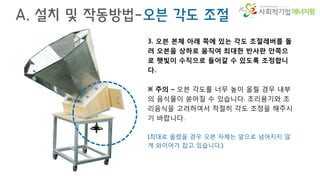 에너지팜
A. 설치 및 작동방법-오븐 각도 조절
3. 오븐 본체 아래 쪽에 있는 각도 조절레버를 돌
려 오븐을 상하로 움직여 최대한 반사판 안쪽으
로 햇빛이 수직으로 들어갈 수 있도록 조정합니
다.
※ 주의 – 오븐 각도를 너무 높이 올릴 경우 내부
의 음식물이 쏟아질 수 있습니다. 조리용기와 조
리음식을 고려하여서 적절히 각도 조정을 해주시
기 바랍니다.
(최대로 올렸을 경우 오븐 자체는 앞으로 넘어지지 않
게 와이어가 잡고 있습니다.)
 