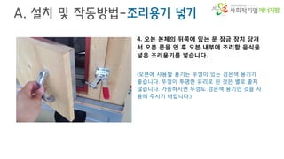 에너지팜
A. 설치 및 작동방법-조리용기 넣기
4. 오븐 본체의 뒤쪽에 있는 문 잠금 장치 당겨
서 오븐 문을 연 후 오븐 내부에 조리할 음식을
넣은 조리용기를 넣습니다.
(오븐에 사용할 용기는 뚜껑이 있는 검은색 용기가
좋습니다. 뚜껑이 투명한 유리로 된 것은 별로 좋지
않습니다. 가능하시면 뚜껑도 검은색 용기인 것을 사
용해 주시기 바랍니다.)
 
