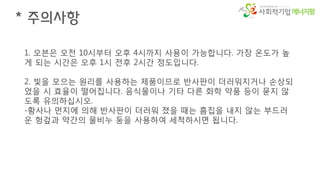 에너지팜
* 주의사항
1. 오븐은 오전 10시부터 오후 4시까지 사용이 가능합니다. 가장 온도가 높
게 되는 시간은 오후 1시 전후 2시간 정도입니다.
2. 빛을 모으는 원리를 사용하는 제품이므로 반사판이 더러워지거나 손상되
었을 시 효율이 떨어집니다. 음식물이나 기타 다른 화학 약품 등이 묻지 않
도록 유의하십시오.
-황사나 먼지에 의해 반사판이 더러워 졌을 때는 흠집을 내지 않는 부드러
운 헝겊과 약간의 물비누 둥을 사용하여 세척하시면 됩니다.
 