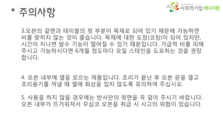 에너지팜
* 주의사항
3.오븐의 겉면과 테이블의 윗 부분이 목재로 되어 있기 때문에 가능하면
비를 맞히지 않는 것이 좋습니다. 목재에 대한 도장(코팅)이 되어 있지만,
시간이 지나면 발수 기능이 떨어질 수 있기 때문입니다. 가급적 비를 피해
주시고 가능하시다면 6개월 정도마다 오일 스테인을 도포하는 것을 권장
합니다.
4. 오븐 내부에 열을 모으는 제품입니다. 조리가 끝난 후 오븐 문을 열고
조리용기를 꺼낼 때 열에 화상을 입지 않도록 유의하여 주십시오.
5. 사용을 하지 않을 경우에는 반사판의 윗면을 꼭 덮어 주시기 바랍니다.
오븐 내부가 뜨거워져서 무심코 오븐을 취급 시 사고의 위험이 있습니다.
 