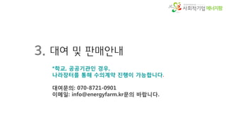 에너지팜
3. 대여 및 판매안내
*학교, 공공기관인 경우,
나라장터를 통해 수의계약 진행이 가능합니다.
대여문의: 070-8721-0901
이메일: info@energyfarm.kr문의 바랍니다.
 