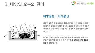 에너지팜
태양광선 – 가시광선
흡수된 빛들은 더 파장이 긴 열에너지(적외선)의 형태로 변환되거
나 내부의 물체로 반사되게 됩니다. 그리고 파장이 길어진 빛들은
그 파장 특성에 의해서 유리를 다시 통과하여 쉽게 나갈 수 없게
됩니다.
이 빛들은 오븐 내부에 갇힘으로써 내부에 열이 집적 되게 되고
온도가 올라가게 되는데 이 것은 지구에서 일어나는 온실효과와
동일한 원리 입니다.
B. 태양열 오븐의 원리
 