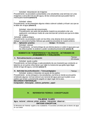 Actividad: interpretación de imágenes
Procedimiento: se procederá a presentarles a los estudiantes unas laminas con unas
imágenes a cerca del mal uso del agua y de las consecuencias que puede traer la
misma para nosotros(anexo 4)
Actividad: videos
Procedimiento: se les presentara algunos videos sobre el cuidado y el buen uso que se
le debe dar al agua (anexo 5)
Actividad: inducción del conocimiento
Procedimiento: por parte del estudiante maestro se procederá a dar una
explicación concreta por medio de unas laminas del correcto uso que se le debe
dar al agua
Actividad: salida ecológica
Procedimiento: se procederá a salir con los niños a las afueras de la escuela para
dialogar a cerca de la fuentes hídricas que podemos encontrar en nuestro entorno
4.1. Aplicación practica tiempo : 10 minutos
Actividad: colorear
Procedimiento: se hará entrega de una lámina alusiva a cuidar el agua para que
los niños la pinten la analicen y poder socializarla previamente (anexo 6)
MOMENTO DE TRANSFERENCIAY VALORACIÓN – ACTIVIDADES DE
AFIANZAMIENTO Y EVALUACIÓN.
5. Retroalimentación y evaluación
Tiempo:
20 minuos
Actividad: ayuda a gotita
Procedimiento: se hará entrega a cada estudiante de una impresión que consta de un
laberinto en el cual los niños tienen que hallar la manera de que gotita logre llegar
donde la fuga del agua y cerrarla (anexo 7)
6. Actividad de profundización – Tarea pedagógica Tiempo
Actividad: analiza e interpreta con ayuda de los padres
Procedimiento: se les entregara a los estudiantes una ficha en donde se encuentra
sintetizado algunas normas sobre el uso racional del agua para que le pidan a sus
padres que la lean y previamente pegarla en algún lugar de la casa .
RECURSOS Y MATERIALES:
Computador , fotocopias , colores ,parlantes , papel
IV. REFERENTES TEÓRICO - CONCEPTUALES
PALABRAS CLAVES
Agua, racional , colorear, pintar ,analizar , interpretar , observar ,
SÍNTESIS CONCEPTUAL
El Ministerio de Vivienda sugiere a los ciudadanos 15 acciones concretas para el ahorro de agua
en sus casas:
 