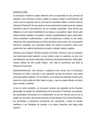 INTRODUCCIÓN
La educación financiera puede definirse como la capacidad de una persona de
entender cómo funciona el dinero, desde su creación hasta la administración del
mismo, pero la pregunta aquí es ¿Por qué es importante hablar y conocer sobre la
educación financiera? Si una persona conoce estos temas puede tomar las mejores
decisiones para la administración de sus finanzas personales. Esto termina por
reflejarse en una mayor estabilidad de su ingreso y sus gastos; mayor ahorro para
adquirir bienes muebles e inmuebles; mayores posibilidades de cubrir imprevistos,
como accidentes o enfermedades, o salir de vacaciones; e incluso en una mayor
calidad de vida, especialmente por el tema de ahorro para el retiro. Así, la educación
financiera constituye una necesidad dentro del sistema económico actual para
poder tomar las mejores decisiones en cuanto a nuestro ingreso y gastos.
Sabemos que cualquier individuo requiere de bienes y servicios que se consiguen
con dinero para poder subsistir. Lo que muchas veces no sabemos, es que, si lo
administramos de manera adecuada y tomamos decisiones financieras informadas,
nuestra calidad de vida puede mejorar. ¡Ahí está la importancia que tiene la
Educación Financiera!
Desafortunadamente, hay barreras y prejuicios como pensar que la Educación
Financiera es difícil y aburrida o que solamente se trata de números que pocas
personas pueden entender. Por el contrario, es un tema muy relevante durante gran
parte de la vida: desde la niñez hasta la vejez, y que se puede abordar de forma
clara, sencilla y divertida.
Al ser un tema constante, es necesario conocer qué aspectos de las finanzas
personales se pueden ver beneficiados con la Educación Financiera, por ejemplo,
las necesidades financieras de un adolescente no son las mismas que las de un
adulto con dos hijos o las de una persona en retiro laboral. Con el paso del tiempo,
las prioridades y decisiones económicas van cambiando y éstas se pueden
satisfacer o ver afectadas de acuerdo a la cultura financiera que tenga cada
persona.
 