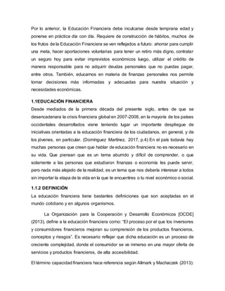 Por lo anterior, la Educación Financiera debe inculcarse desde temprana edad y
ponerse en práctica día con día. Requiere de construcción de hábitos, muchos de
los frutos de la Educación Financiera se ven reflejados a futuro: ahorrar para cumplir
una meta, hacer aportaciones voluntarias para tener un retiro más digno, contratar
un seguro hoy para evitar imprevistos económicos luego, utilizar el crédito de
manera responsable para no adquirir deudas personales que no puedas pagar,
entre otros. También, educarnos en materia de finanzas personales nos permite
tomar decisiones más informadas y adecuadas para nuestra situación y
necesidades económicas.
1.1EDUCACIÓN FINANCIERA
Desde mediados de la primera década del presente siglo, antes de que se
desencadenara la crisis financiera global en 2007-2008, en la mayoría de los países
occidentales desarrollados viene teniendo lugar un importante despliegue de
iniciativas orientadas a la educación financiera de los ciudadanos, en general, y de
los jóvenes, en particular. (Domínguez Martínez, 2017, p.4) En el país todavía hay
muchas personas que creen que hablar de educación financiera no es necesario en
su vida. Que piensan que es un tema aburrido y difícil de comprender, o que
solamente a las personas que estudiaron finanzas o economía les puede servir,
pero nada más alejado de la realidad, es un tema que nos debería interesar a todos
sin importar la etapa de la vida en la que te encuentres o tu nivel económico o social.
1.1.2 DEFINICIÓN
La educación financiera tiene bastantes definiciones que son aceptadas en el
mundo cotidiano y en algunos organismos.
La Organización para la Cooperación y Desarrollo Económicos [OCDE]
(2013), define a la educación financiera como: “El proceso por el que los inversores
y consumidores financieros mejoran su comprensión de los productos financieros,
conceptos y riesgos”. Es necesario reflejar que dicha educación es un proceso de
creciente complejidad, donde el consumidor se ve inmerso en una mayor oferta de
servicios y productos financieros, de alta accesibilidad.
El término capacidad financiera hace referencia según Allmark y Machaczek (2013):
 