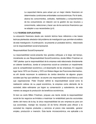 La capacidad interna para actuar por un mejor interés financiero en
determinadas condiciones ambientales socioeconómicas. Por lo tanto,
abarca los conocimientos, actitudes, habilidades y comportamientos
de los consumidores en relación con la gestión de sus recursos y
conocimiento, seleccionar y hacer uso de los servicios financieros que
se adapten a sus necesidades (p.4)
1.1.3 TEORÍAS EXPLICATIVAS
La educación financiera desde una revisión teórica hace referencia a las bases
teóricas planteadas alrededor del problema de investigación que permiten el análisis
de esta investigación. A continuación, se presenta un postulado teórico, relacionado
con la responsabilidad social empresarial.
Responsabilidad Social Empresarial
La responsabilidad social presenta tres grandes enfoques a lo largo del tiempo,
inicialmente es una Responsabilidad Social Económica, donde Milton Friedman en
1967 plantea que la responsabilidad de la empresa está relacionada directamente
en obtener beneficios, donde el compromiso social se considera un impedimento
para la competitividad económica y el desempeño de las empresas. En segundo
lugar hacia 1970 con Drucker y 1972 con Watson llegan las Posiciones Intermedias,
es ahí donde reconocen la existencia de ciertos derechos de algunos grupos
sociales que hay que satisfacer, se asume una responsabilidad social básica y casi
que organizacional, Peter Drucker definió la responsabilidad social como la
realización exitosa de su papel económico, la empresa como elemento de la
sociedad, debe esforzarse por lograr su conservación y subsistencia, de esta
manera se asegura la producción de beneficios económicos.
Si bien es cierto Milton Friedman, propuso una teoría donde la responsabilidad
social de los negocios se limitaba a maximizar la rentabilidad para los accionistas
dentro del marco de la ley, la única responsabilidad de una empresa es para con
sus accionistas, manejar los recursos 22 de forma eficiente para ofrecer a la
sociedad los mejores productos y servicios al precio más razonable, generar
empleo, producción e inversión. Esta teoría microeconómica, era aplicable a la
 