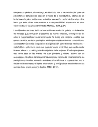 competencia perfecta, sin embargo, en el mundo real la información por parte de
productores y compradores están en el marco de la incertidumbre, además de las
limitaciones legales, instituciones estatales, corrupción, poder de los oligopolios,
hace que este primer acercamiento a la responsabilidad empresarial se viera
cuestionado por su aplicación limitada (Martínez, 2011, p.27).
Los diferentes enfoques teóricos han tenido una evolución guiada por influencias
del mercado que promueven el desarrollo de nuevos enfoques, con el paso de los
años la responsabilidad social empresarial ha tenido una vertiente estética que
genera cambios, es decir, que implica una imagen empresarial en los consumidores,
cabe resaltar que estos son parte de la organización como terceros interesados –
stakeholders-, del mismo modo que cualquier grupo o individuo que pueda afectar
o verse afectado por el logro de los objetivos de la empresa. Esa imagen genera
una visión ética de las formas, de buen gobierno y marcha acorde con las
necesidades no solo de ganancia monetaria sino de incremento y mantenimiento de
prestigio de quien obra pensando no solo en el beneficio de la organización, sino la
deuda con la sociedad y el ajuste a los valores y principios que esta declara en las
normas de su propio gobierno (Luelmo Millán, 2012).
 