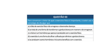 QUESTÃO	03	
a)	a	falta	de	exercício	físico	não	emagrece	e	desenvolve	doenças.	
Para	convencer	o	leitor	de	que	o	exercício	físico	é	importante,	o	autor	usa	a	
estratégia	de	divulgar	que		
b)	se	trata	de	uma	forma	de	transformar	a	gordura	branca	em	marrom	e	de	emagrecer.		
c)	a	irisina	é	um	hormônio	que	apenas	é	produzido	com	o	exercício	físico.	
d)	o	exercício	é	uma	forma	de	afinar	a	silhueta	por	eliminar	a	gordura	branca.	
e)	se	produzem	outros	hormônios	e	há	outros	benefícios	com	o	exercício.		
 