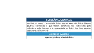 SOLUÇÃO	COMENTADA	
Ao	 final	 do	 texto,	 o	 enunciador	 indica	 que	 os	 exercícios	 físicos	 liberam	
[outros]	 hormônios	 e	 que	 trazem	 benefícios	 não	 viabilizados	 pela	
substância	 cuja	 descoberta	 é	 apresentada	 ao	 leitor.	 Por	 isso,	 deve-se	
assinalar	a	alternativa	“e”.	
aspectos	gerais	da	atividade	física	
CONTEÚDO	AVALIADO	
 