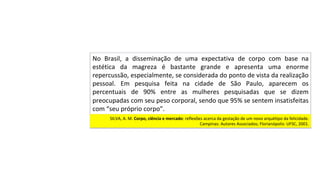 No	 Brasil,	 a	 disseminação	 de	 uma	 expectativa	 de	 corpo	 com	 base	 na	
estética	 da	 magreza	 é	 bastante	 grande	 e	 apresenta	 uma	 enorme	
repercussão,	especialmente,	se	considerada	do	ponto	de	vista	da	realização	
pessoal.	 Em	 pesquisa	 feita	 na	 cidade	 de	 São	 Paulo,	 aparecem	 os	
percentuais	 de	 90%	 entre	 as	 mulheres	 pesquisadas	 que	 se	 dizem	
preocupadas	com	seu	peso	corporal,	sendo	que	95%	se	sentem	insatisfeitas	
com	“seu	próprio	corpo”.		
SILVA,	A.	M.	Corpo,	ciência	e	mercado:	reflexões	acerca	da	gestação	de	um	novo	arquétipo	da	felicidade.	
Campinas:	Autores	Associados;	Florianópolis:	UFSC,	2001.		
 