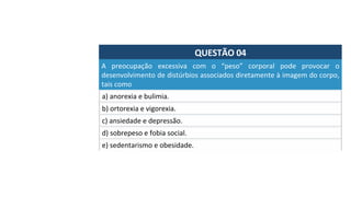 QUESTÃO	04	
a)	anorexia	e	bulimia.	
A	 preocupação	 excessiva	 com	 o	 “peso”	 corporal	 pode	 provocar	 o	
desenvolvimento	de	distúrbios	associados	diretamente	à	imagem	do	corpo,	
tais	como		
b)	ortorexia	e	vigorexia.	
c)	ansiedade	e	depressão.	
d)	sobrepeso	e	fobia	social.		
e)	sedentarismo	e	obesidade.		
 
