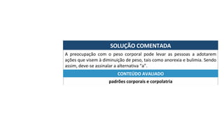 SOLUÇÃO	COMENTADA	
A	 preocupação	 com	 o	 peso	 corporal	 pode	 levar	 as	 pessoas	 a	 adotarem	
ações	que	visem	à	diminuição	de	peso,	tais	como	anorexia	e	bulimia.	Sendo	
assim,	deve-se	assinalar	a	alternativa	“a”.	
padrões	corporais	e	corpolatria	
CONTEÚDO	AVALIADO	
 