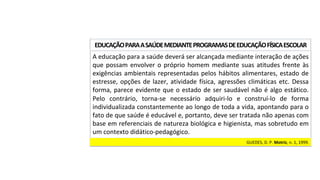 A	educação	para	a	saúde	deverá	ser	alcançada	mediante	interação	de	ações	
que	possam	envolver	o	próprio	homem	mediante	suas	atitudes	frente	às	
exigências	ambientais	representadas	pelos	hábitos	alimentares,	estado	de	
estresse,	opções	de	lazer,	atividade	física,	agressões	climáticas	etc.	Dessa	
forma,	parece	evidente	que	o	estado	de	ser	saudável	não	é	algo	estático.	
Pelo	 contrário,	 torna-se	 necessário	 adquiri-lo	 e	 construí-lo	 de	 forma	
individualizada	constantemente	ao	longo	de	toda	a	vida,	apontando	para	o	
fato	de	que	saúde	é	educável	e,	portanto,	deve	ser	tratada	não	apenas	com	
base	em	referenciais	de	natureza	biológica	e	higienista,	mas	sobretudo	em	
um	contexto	didático-pedagógico.		
EDUCAÇÃO	PARA	A	SAÚDE	MEDIANTE	PROGRAMAS	DE	EDUCAÇÃO	FÍSICA	ESCOLAR	
GUEDES,	D.	P.	Motriz,	n.	1,	1999.		
 