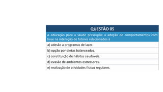 QUESTÃO	05	
a)	adesão	a	programas	de	lazer.	
A	 educação	 para	 a	 saúde	 pressupõe	 a	 adoção	 de	 comportamentos	 com	
base	na	interação	de	fatores	relacionados	à		
b)	opção	por	dietas	balanceadas.	
c)	constituição	de	hábitos	saudáveis.	
d)	evasão	de	ambientes	estressores.	
e)	realização	de	atividades	físicas	regulares.		
 